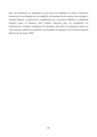 [9]
πάλσ ζηηο πξνζσπηθέο ηνπ παξαδνρέο θαη κεηά πάλσ ζηηο παξαδνρέο ησλ άιισλ. Δπηθνηλσλεί
νπζηαζηηθά κε ηνπο δηδαζθφκελνπο θαη ζπκβάιιεη ζηε δηακφξθσζε ελφο θιίκαηνο, φπνπ θπξηαξρεί ε
ειεχζεξε έθθξαζε, ε εκπηζηνζχλε, ε ακνηβαηφηεηα θαη ε ζπλεξγαζία. Μεζνδεχεη ηε καζεζηαθή
δηεξγαζία, ρσξίο λα πνδεγεηεί, αιιά, αληίζεηα, αθήλνληαο ρψξν γηα πξσηνβνπιία ησλ
εθπαηδεπφκελσλ. Ννηάδεηαη, απνδέρεηαη θαη ππνζηεξίδεη θάζε κέινο ηεο καζεζηαθήο νκάδαο θαη
ηέινο εθαξκφδεη κεζφδνπο πνπ πξνσζνχλ ηελ αμηνπνίεζε ησλ βησκάησλ θαη ηνλ θξηηηθφ ζηνραζκφ
(Mezirow & ζπλεξγάηεο, 2007).
 