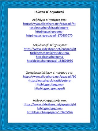 Γλώσσα Β΄ Δημοτικού
Λεξιλόγιο α΄ τεύχους στο:
https://www.slideshare.net/epapadi/ht
tpsblogsschgrsfairastideutera-
httpblogsschgrgoma-
httpblogsschgrepapadi-170657070
Λεξιλόγιο β΄ τεύχους στο:
https://www.slideshare.net/epapadi/ht
tpsblogsschgrsfairastideutera-
httpblogsschgrgoma-
httpblogsschgrepapadi-188699930
Οικογένειες λέξεων α΄ τεύχους στο:
https://www.slideshare.net/epapadi/60
-httpsblogsschgrsfairastideutera-
httpblogsschgrgoma-
httpblogsschgrepapadi
Αφίσες γραμματικής στο:
https://www.slideshare.net/epapadi/ht
tpblogsschgrgoma-
httpblogsschgrepapadi-139405976
 