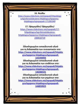 16. Νιώθω
https://www.slideshare.net/epapadi/httpsblogs
schgrsfairastideutera-httpblogsschgrgoma-
httpblogsschgrepapadi-171283349
Ολοκληρωμένο εκπαιδευτικό υλικό
για τη διδασκαλία των επιθέτων στο:
https://www.slideshare.net/epapadi/httpblo
gsschgrgoma-httpblogsschgrepapadi-
146586541
Ολοκληρωμένο εκπαιδευτικό υλικό
για τη διδασκαλία των ρημάτων στο:
https://www.slideshare.net/epapadi/httpblo
gsschgrgoma-httpblogsschgrepapadi-
144832823
Ολοκληρωμένο εκπαιδευτικό υλικό
για τη διδασκαλία των ουσιαστικών στο:
https://www.slideshare.net/epapadi/httpblo
gsschgrgoma-httpblogsschgrepapadi-
143194993
17. Εφημερίδες! Εφημερίδες!
https://www.slideshare.net/epapadi/17-
httpsblogsschgrsfairastideutera-
httpblogsschgrgoma-httpblogsschgrepapadi-
230410719
 
