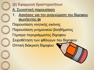 (β) Εφαρμογή δραστηριοτήτων
Α. Συνοπτική παρουσίαση
1. Ασκήσεις για την αναγνώριση του δίψηφου
φωνήεντος αι
Παρουσίαση νοητικής εικόνας
Παρουσίαση μνημονικού βοηθήματος
Γέμισμα περιγράμματος δίψηφου
Σειροθέτηση των φθόγγων του δίψηφου
Οπτική διάκριση δίψηφου
 