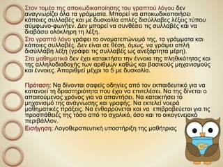 Στον τομέα της αποκωδικοποίησης του γραπτού λόγου δεν
αναγνωρίζει όλα τα γράμματα. Μπορεί να αποκωδικοποιήσει
κάποιες συλλαβές και με δυσκολία απλές δισύλλαβες λέξεις τύπου
σύμφωνο-φωνήεν. Δεν μπορεί να συνθέσει τις συλλαβές και να
διαβάσει ολόκληρη τη λέξη.
Στο γραπτό λόγο γράφει το ονοματεπώνυμό της, τα γράμματα και
κάποιες συλλαβές. Δεν είναι σε θέση, όμως, να γράψει απλή
δισύλλαβη λέξη (γράφει τις συλλαβές ως ανεξάρτητα μέρη).
Στα μαθηματικά δεν έχει κατακτήσει την έννοια της πληθικότητας και
της αλληλοδιαδοχής των αριθμών καθώς και βασικούς μηχανισμούς
και έννοιες. Απαριθμεί μέχρι το 5 με δυσκολία.
Πρόταση: Να δίνονται σαφείς οδηγίες από τον εκπαιδευτικό για να
κατανοεί τη δραστηριότητα που έχει να επιτελέσει. Να της δίνεται ο
απαιτούμενος χρόνος για να απαντήσει. Να κατακτήσει το
μηχανισμό της ανάγνωσης και γραφής. Να εκτελεί νοερά
μαθηματικές πράξεις. Να ενθαρρύνεται και να επιβραβεύεται για τις
προσπάθειές της τόσο από το σχολικό, όσο και το οικογενειακό
περιβάλλον.
Εισήγηση: Λογοθεραπευτική υποστήριξη της μαθήτριας
 
