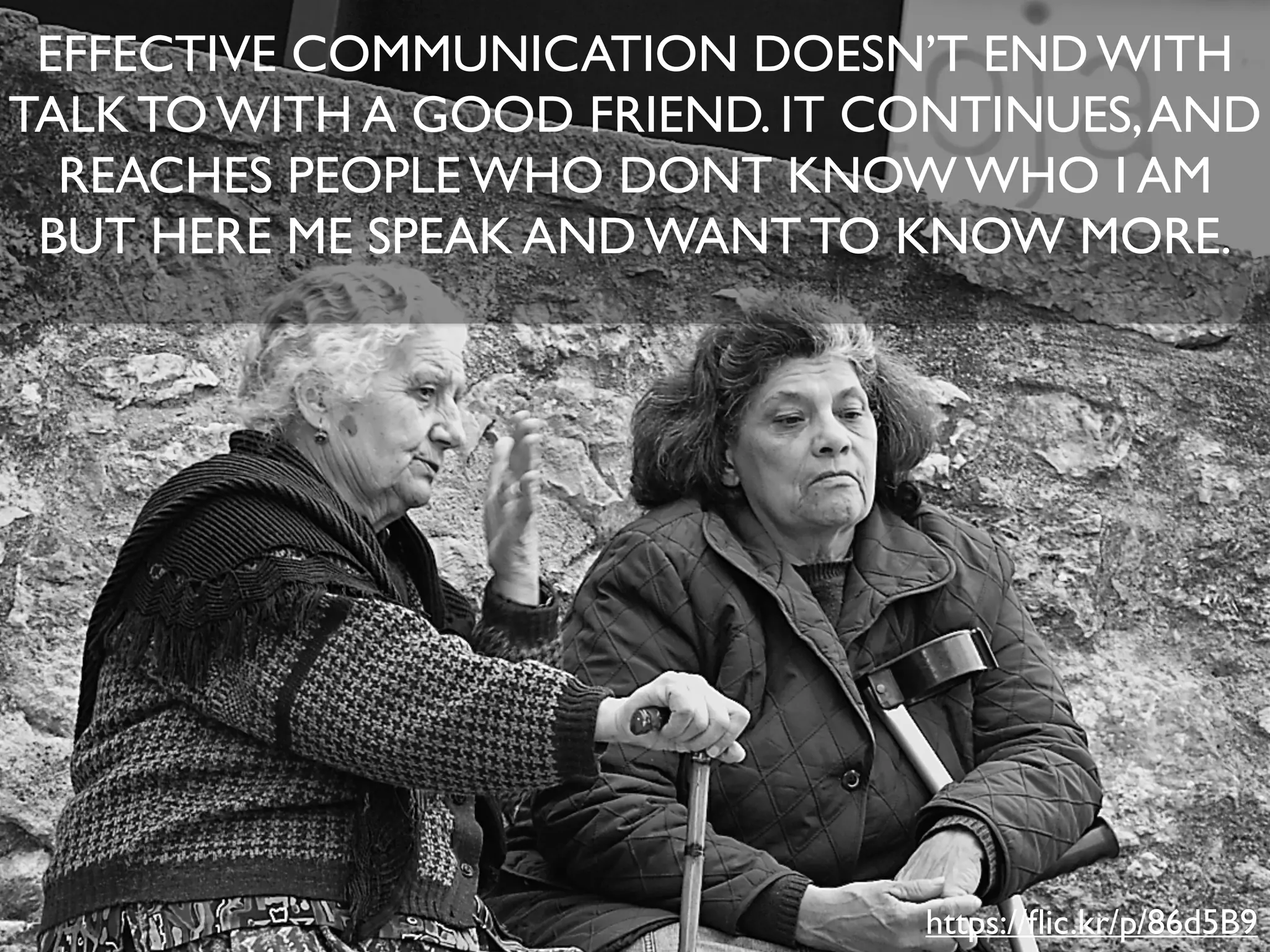 EFFECTIVE COMMUNICATION DOESN’T END WITH
TALK TO WITH A GOOD FRIEND. IT CONTINUES,AND
REACHES PEOPLE WHO DONT KNOW WHO I AM
BUT HERE ME SPEAK AND WANT TO KNOW MORE.
https://ﬂic.kr/p/86d5B9
 