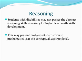 Reasoning
Students with disabilities may not posses the abstract
reasoning skills necessary for higher level math skills
development.
This may present problems if instruction in
mathematics is at the conceptual, abstract level.
 