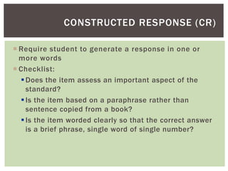 Require student to generate a response in one or
more words
 Checklist:
Does the item assess an important aspect of the
standard?
Is the item based on a paraphrase rather than
sentence copied from a book?
Is the item worded clearly so that the correct answer
is a brief phrase, single word of single number?
CONSTRUCTED RESPONSE (CR)
 