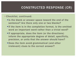  Checklist, continued:
Is the blank or answer space toward the end of the
sentence? Are there only one or two blanks?
If the item is in the completion format, is the omitted
word an important word rather than a trivial word?
If appropriate, does the item (or the directions)
inform the appropriate degree of detail, specificity,
precision, or units that the answer should have?
Does the item avoid grammatical (and other
irrelevant) clues to the correct answer?
CONSTRUCTED RESPONSE (CR)
 