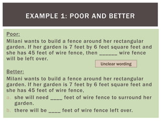 EXAMPLE 1: POOR AND BETTER
Poor:
Milani wants to build a fence around her rectangular
garden. If her garden is 7 feet by 6 feet square feet and
she has 45 feet of wire fence, then ______ wire fence
will be left over.
Better:
Milani wants to build a fence around her rectangular
garden. If her garden is 7 feet by 6 feet square feet and
she has 45 feet of wire fence,
a. she will need ____ feet of wire fence to surround her
garden.
b. there will be ____ feet of wire fence left over.
Unclear wording
 
