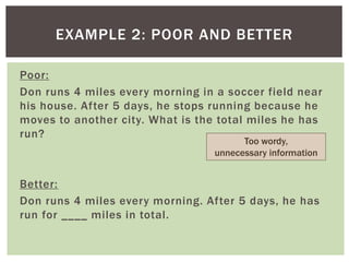 EXAMPLE 2: POOR AND BETTER
Poor:
Don runs 4 miles every morning in a soccer field near
his house. After 5 days, he stops running because he
moves to another city. What is the total miles he has
run?
Better:
Don runs 4 miles every morning. After 5 days, he has
run for ____ miles in total.
Too wordy,
unnecessary information
 
