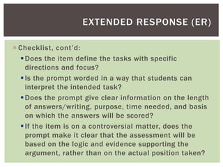  Checklist, cont’d:
Does the item define the tasks with specific
directions and focus?
Is the prompt worded in a way that students can
interpret the intended task?
Does the prompt give clear information on the length
of answers/writing, purpose, time needed, and basis
on which the answers will be scored?
If the item is on a controversial matter, does the
prompt make it clear that the assessment will be
based on the logic and evidence supporting the
argument, rather than on the actual position taken?
EXTENDED RESPONSE (ER)
 