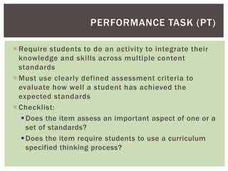  Require students to do an activity to integrate their
knowledge and skills across multiple content
standards
 Must use clearly defined assessment criteria to
evaluate how well a student has achieved the
expected standards
 Checklist:
Does the item assess an important aspect of one or a
set of standards?
Does the item require students to use a curriculum
specified thinking process?
PERFORMANCE TASK (PT)
 
