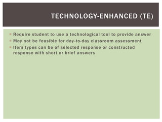  Require student to use a technological tool to provide answer
 May not be feasible for day-to-day classroom assessment
 Item types can be of selected response or constructed
response with short or brief answers
TECHNOLOGY-ENHANCED (TE)
 