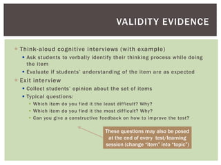  Think-aloud cognitive interviews (with example)
 Ask students to verbally identify their thinking process while doing
the item
 Evaluate if students’ understanding of the item are as expected
 Exit interview
 Collect students’ opinion about the set of items
 Typical questions:
 Which item do you find it the least difficult? Why?
 Which item do you find it the most difficult? Why?
 Can you give a constructive feedback on how to improve the test?
VALIDITY EVIDENCE
These questions may also be posed
at the end of every test/learning
session (change “item” into “topic”)
 