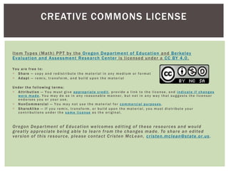 Item Types (Math) PPT by the Oregon Department of Education and Berkeley
Evaluation and Assessment Research Center is licensed under a CC BY 4.0.
Y ou a re f ree t o:
 S hare — copy and redistribute the material in any medium or format
 Adapt — remix, transform, and build upon the material
U nder t he fo llowing t erms:
 Attribution — You must give appropriate credit, provide a link to the license, and indicate if changes
were made. You may do so in any reasonable manner, but not in any way that suggests the licensor
endorses you or your use.
 N onCommercial — You may not use the material for commercial purposes .
 S hareAlike — If you remix, transform, or build upon the material, you must distribute your
contributions under the same license as the original.
Oregon Department of Education welcomes editing of these resources and would
greatly appreciate being able to learn from the changes made. To share an edited
version of this resource, please contact Cristen McLean, cristen.mclean@state.or.us.
CREATIVE COMMONS LICENSE
 