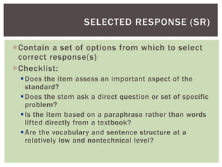 Contain a set of options from which to select
correct response(s)
Checklist:
Does the item assess an important aspect of the
standard?
Does the stem ask a direct question or set of specific
problem?
Is the item based on a paraphrase rather than words
lifted directly from a textbook?
Are the vocabulary and sentence structure at a
relatively low and nontechnical level?
SELECTED RESPONSE (SR)
 