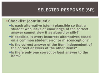 Checklist (continued):
Is each alternative (stem) plausible so that a
student who lacks of knowledge of the correct
answer cannot view it as absurd or silly?
If possible, is every incorrect alternatives based
on a common student error or misconception?
Is the correct answer of the item independent of
the correct answers of the other items?
Is there only one correct or best answer to the
item?
SELECTED RESPONSE (SR)
 