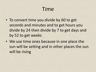 Time
• To convert time you divide by 60 to get
  seconds and minutes and to get hours you
  divide by 24 then divide by 7 to get days and
  by 52 to get weeks
• We use time ones because in one place the
  sun will be setting and in other places the sun
  will be rising
 