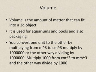 Volume

• Volume is the amount of matter that can fit
  into a 3d object
• It is used for aquariums and pools and also
  packaging
• You convert one unit to the other by
  multiplying from m^3 to cm^3 multiply by
  1000000 or the other way dividing by
  1000000. Multiply 1000 from cm^3 to mm^3
  and the other way divide by 1000
 