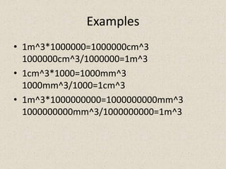 Examples
• 1m^3*1000000=1000000cm^3
  1000000cm^3/1000000=1m^3
• 1cm^3*1000=1000mm^3
  1000mm^3/1000=1cm^3
• 1m^3*1000000000=1000000000mm^3
  1000000000mm^3/1000000000=1m^3
 