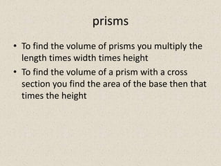 prisms
• To find the volume of prisms you multiply the
  length times width times height
• To find the volume of a prism with a cross
  section you find the area of the base then that
  times the height
 