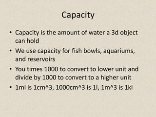 Capacity
• Capacity is the amount of water a 3d object
  can hold
• We use capacity for fish bowls, aquariums,
  and reservoirs
• You times 1000 to convert to lower unit and
  divide by 1000 to convert to a higher unit
• 1ml is 1cm^3, 1000cm^3 is 1l, 1m^3 is 1kl
 