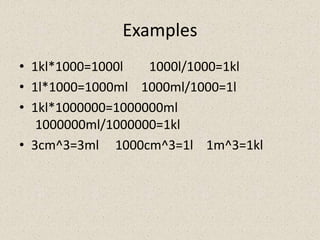 Examples
• 1kl*1000=1000l   1000l/1000=1kl
• 1l*1000=1000ml 1000ml/1000=1l
• 1kl*1000000=1000000ml
   1000000ml/1000000=1kl
• 3cm^3=3ml 1000cm^3=1l 1m^3=1kl
 