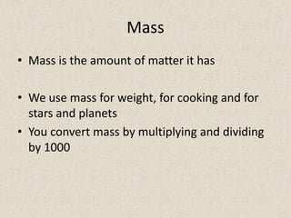 Mass
• Mass is the amount of matter it has

• We use mass for weight, for cooking and for
  stars and planets
• You convert mass by multiplying and dividing
  by 1000
 