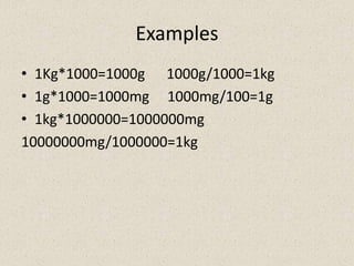 Examples
• 1Kg*1000=1000g 1000g/1000=1kg
• 1g*1000=1000mg 1000mg/100=1g
• 1kg*1000000=1000000mg
10000000mg/1000000=1kg
 