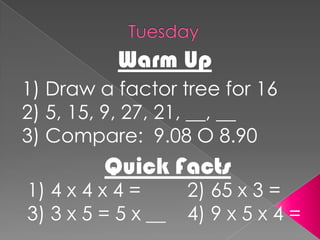 TuesdayWarm Up1) Draw a factor tree for 162) 5, 15, 9, 27, 21, __, __3) Compare:  9.08 O 8.90Quick Facts1) 4 x 4 x 4 =		2) 65 x 3 =3) 3 x 5 = 5 x __    4) 9 x 5 x 4 =