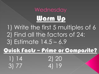 WednesdayWarm Up1) Write the first 5 multiples of 62) Find all the factors of 24:3) Estimate 14.5 – 6.9Quick Facts – Prime or Composite?1) 14			2) 203) 77			4) 19