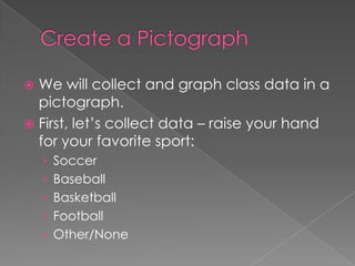 Create a PictographWe will collect and graph class data in a pictograph.First, let’s collect data – raise your hand for your favorite sport:SoccerBaseballBasketballFootballOther/None
