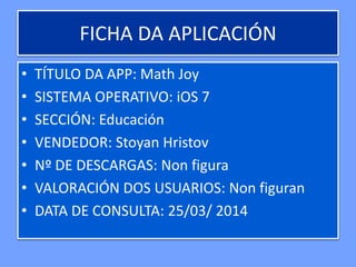 FICHA DA APLICACIÓN
• TÍTULO DA APP: Math Joy
• SISTEMA OPERATIVO: iOS 7
• SECCIÓN: Educación
• VENDEDOR: Stoyan Hristov
• Nº DE DESCARGAS: Non figura
• VALORACIÓN DOS USUARIOS: Non figuran
• DATA DE CONSULTA: 25/03/ 2014
 