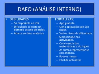 DAFO (ANÁLISE INTERNO)
• DEBILIDADES:
– Só dispoñible en iOS.
– Dificultade si existe un
dominio escaso do inglés.
– Abarca só dúas materias.
• FORTALEZAS:
– App gratuíta.
– Unha aplicación con seis
xogos.
– Varios niveis de dificultade.
– Simplicidade nas
actividades.
– Convivencia das
matemáticas e do inglés.
– As sumas represéntanse
con animais.
– Poucos megas.
– Fácil de actualizar.
 