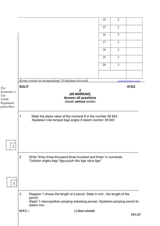 14 2 
15 2 
16 3 
17 3 
18 3 
19 3 
20 3 
Kertas soalan ini mengandungi 10 halaman bercetak kazalma2@yahoo.com.my 
SULIT 015/2 
2 
[40 MARKAH] 
Answer all questions 
Jawab semua soalan 
1 State the place value of the numeral 8 in the number 58 943. 
Nyatakan nilai tempat bagi angka 8 dalam nombor 58 943 
2 Write thirty three thousand three hundred and three in numerals. 
Tuliskan angka bagi tiga puluh ribu tiga ratus tiga 
3 Diagram 1 shows the length of a pencil. State in mm , the length of the 
pencil. 
Rajah 1 menunjukkan panjang sebatang pensel. Nyatakan panjang pensil itu 
dalam mm. 
015/2 ? [ Lihat sebelah 
SULIT 
For 
Examiners 
Use 
Untuk 
Kegunaan 
pemeriksa 
1 
1 
 