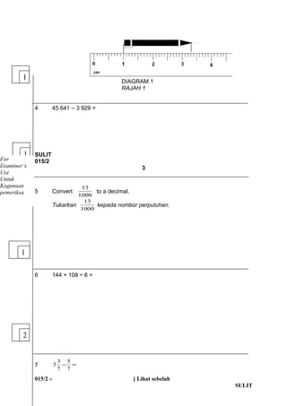 DIAGRAM 1 
RAJAH 1 
4 45 641 C 3 929 = 
SULIT 
015/2 
3 
13 to a decimal. 
5 Convert 1000 
13 kepada nombor perpuluhan. 
Tukarkan 1000 
6 144 + 108  6 = 
5 
3 3 
7 - = 
7 
7 
015/2 ? [ Lihat sebelah 
SULIT 
1 
1 
For 
Examiners 
Use 
Untuk 
Kegunaan 
pemeriksa 
1 
2 
 