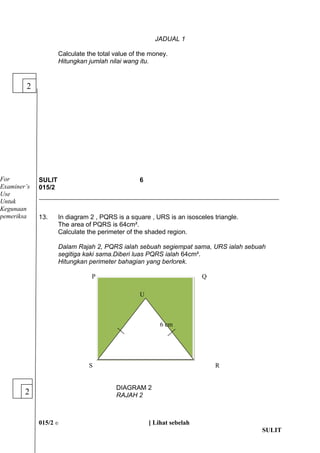 JADUAL 1 
Calculate the total value of the money. 
Hitungkan jumlah nilai wang itu. 
SULIT 6 
015/2 
13. In diagram 2 , PQRS is a square , URS is an isosceles triangle. 
The area of PQRS is 64cm?. 
Calculate the perimeter of the shaded region. 
Dalam Rajah 2, PQRS ialah sebuah segiempat sama, URS ialah sebuah 
segitiga kaki sama.Diberi luas PQRS ialah 64cm?. 
Hitungkan perimeter bahagian yang berlorek. 
P Q 
S R 
DIAGRAM 2 
RAJAH 2 
015/2 ? [ Lihat sebelah 
SULIT 
2 
2 
U 
6 cm 
For 
Examiners 
Use 
Untuk 
Kegunaan 
pemeriksa 
 