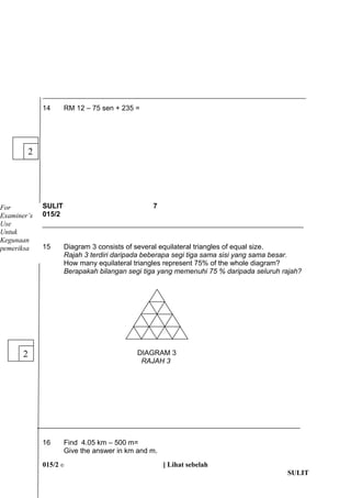 14 RM 12 C 75 sen + 235 = 
SULIT 7 
015/2 
15 Diagram 3 consists of several equilateral triangles of equal size. 
Rajah 3 terdiri daripada beberapa segi tiga sama sisi yang sama besar. 
How many equilateral triangles represent 75% of the whole diagram? 
Berapakah bilangan segi tiga yang memenuhi 75 % daripada seluruh rajah? 
DIAGRAM 3 
RAJAH 3 
16 Find 4.05 km C 500 m= 
Give the answer in km and m. 
015/2 ? [ Lihat sebelah 
SULIT 
2 
For 
Examiners 
Use 
Untuk 
Kegunaan 
pemeriksa 
2 
 