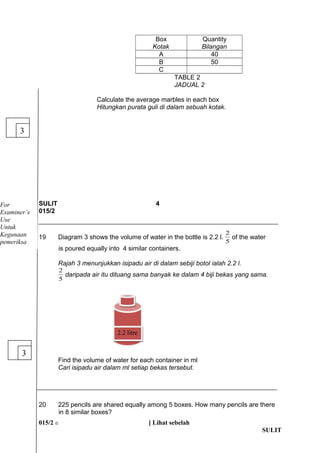 Box 
Kotak 
Quantity 
Bilangan 
A 40 
B 50 
C 
TABLE 2 
JADUAL 2 
Calculate the average marbles in each box 
Hitungkan purata guli di dalam sebuah kotak. 
SULIT 4 
015/2 
2 of the water 
19 Diagram 3 shows the volume of water in the bottle is 2.2 l. 5 
is poured equally into 4 similar containers. 
Rajah 3 menunjukkan isipadu air di dalam sebiji botol ialah 2.2 l. 
5 
2 daripada air itu dituang sama banyak ke dalam 4 biji bekas yang sama. 
Find the volume of water for each container in ml 
Cari isipadu air dalam ml setiap bekas tersebut. 
20 225 pencils are shared equally among 5 boxes. How many pencils are there 
in 8 similar boxes? 
015/2 ? [ Lihat sebelah 
SULIT 
3 
3 
22..22 lliittrree 
For 
Examiners 
Use 
Untuk 
Kegunaan 
pemeriksa 
 