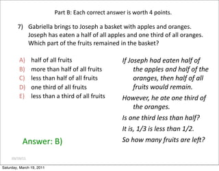 03/19/11
7) Gabriella brings to Joseph a basket with apples and oranges.
Joseph has eaten a half of all apples and one third of all oranges.
Which part of the fruits remained in the basket?
Answer: B)
A) half of all fruits
B) more than half of all fruits
C) less than half of all fruits
D) one third of all fruits
E) less than a third of all fruits
Part B: Each correct answer is worth 4 points.
If Joseph had eaten half of
the apples and half of the
oranges, then half of all
fruits would remain.
However, he ate one third of
the oranges.
Is one third less than half?
It is, 1/3 is less than 1/2.
So how many fruits are leZ?
Saturday, March 19, 2011
 