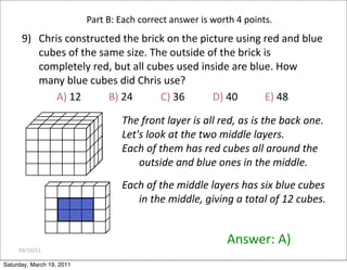 03/19/11
9) Chris constructed the brick on the picture using red and blue
cubes of the same size. The outside of the brick is
completely red, but all cubes used inside are blue. How
many blue cubes did Chris use?
A) 12 B) 24 C) 36 D) 40 E) 48
Answer: A)
Part B: Each correct answer is worth 4 points.
The front layer is all red, as is the back one.
Let's look at the two middle layers.
Each of them has red cubes all around the
outside and blue ones in the middle.
Each of the middle layers has six blue cubes
in the middle, giving a total of 12 cubes.
Saturday, March 19, 2011
 