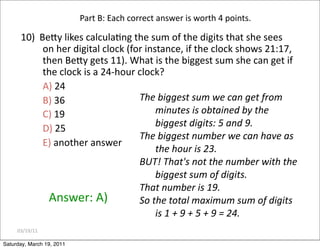 03/19/11
10) BeZy likes calculaEng the sum of the digits that she sees
on her digital clock (for instance, if the clock shows 21:17,
then BeZy gets 11). What is the biggest sum she can get if
the clock is a 24‐hour clock?
A) 24
B) 36
C) 19
D) 25
E) another answer
Answer: A)
Part B: Each correct answer is worth 4 points.
The biggest sum we can get from
minutes is obtained by the
biggest digits: 5 and 9.
The biggest number we can have as
the hour is 23.
BUT! That's not the number with the
biggest sum of digits.
That number is 19.
So the total maximum sum of digits
is 1 + 9 + 5 + 9 = 24.
Saturday, March 19, 2011
 