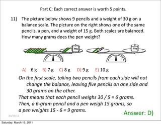 03/19/11
11) The picture below shows 9 pencils and a weight of 30 g on a
balance scale. The picture on the right shows one of the same
pencils, a pen, and a weight of 15 g. Both scales are balanced.
How many grams does the pen weight?
A) 6 g B) 7 g C) 8 g D) 9 g E) 10 g
Answer: D)
Part C: Each correct answer is worth 5 points.
On the ﬁrst scale, taking two pencils from each side will not
change the balance, leaving ﬁve pencils on one side and
30 grams on the other.
That means that each pencil weighs 30 / 5 = 6 grams.
Then, a 6‐gram pencil and a pen weigh 15 grams, so
a pen weights 15 ‐ 6 = 9 grams.
Saturday, March 19, 2011
 