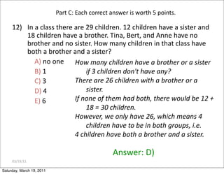 03/19/11
12) In a class there are 29 children. 12 children have a sister and
18 children have a brother. Tina, Bert, and Anne have no
brother and no sister. How many children in that class have
both a brother and a sister?
A) no one
B) 1
C) 3
D) 4
E) 6
Answer: D)
Part C: Each correct answer is worth 5 points.
How many children have a brother or a sister
if 3 children don't have any?
There are 26 children with a brother or a
sister.
If none of them had both, there would be 12 +
18 = 30 children.
However, we only have 26, which means 4
children have to be in both groups, i.e.
4 children have both a brother and a sister.
Saturday, March 19, 2011
 
