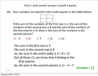 03/19/11
14) Four numbers are placed in the small squares in the table below:
If the sum of the numbers of the ﬁrst row is 3, the sum of the
numbers of the second row is 8 and the sum of the numbers of
the ﬁrst column is 4, what is the sum of the numbers in the
second column?
Answer: C)
A) 4 B) 6 C) 7 D) 8 E) 11
Part C: Each correct answer is worth 5 points.
The sum in the ﬁrst row is 3
The sum in the second row is 8
So, the sum in the enere table is 3 + 8 = 11
Out of those 11, we know that 4 belong in the
ﬁrst column.
So, the sum in the second column is 11 ‐ 4 = 7
Saturday, March 19, 2011
 