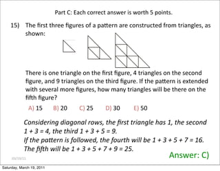 03/19/11
15) The ﬁrst three ﬁgures of a paZern are constructed from triangles, as
shown:
…
There is one triangle on the ﬁrst ﬁgure, 4 triangles on the second
ﬁgure, and 9 triangles on the third ﬁgure. If the paZern is extended
with several more ﬁgures, how many triangles will be there on the
ﬁQh ﬁgure?
Answer: C)
A) 15 B) 20 C) 25 D) 30 E) 50
Part C: Each correct answer is worth 5 points.
Considering diagonal rows, the ﬁrst triangle has 1, the second
1 + 3 = 4, the third 1 + 3 + 5 = 9.
If the pafern is followed, the fourth will be 1 + 3 + 5 + 7 = 16.
The ﬁZh will be 1 + 3 + 5 + 7 + 9 = 25.
Saturday, March 19, 2011
 