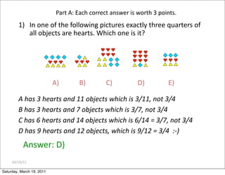 03/19/11
Part A: Each correct answer is worth 3 points.
1) In one of the following pictures exactly three quarters of
all objects are hearts. Which one is it?
A) B) C) D) E)
Answer: D)
A has 3 hearts and 11 objects which is 3/11, not 3/4
B has 3 hearts and 7 objects which is 3/7, not 3/4
C has 6 hearts and 14 objects which is 6/14 = 3/7, not 3/4
D has 9 hearts and 12 objects, which is 9/12 = 3/4 :‐)
Saturday, March 19, 2011
 