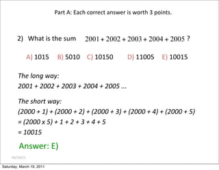 03/19/11
2) What is the sum ?
A) 1015 B) 5010 C) 10150 D) 11005 E) 10015
Answer: E)
Part A: Each correct answer is worth 3 points.
The long way:
2001 + 2002 + 2003 + 2004 + 2005 ...
The short way:
(2000 + 1) + (2000 + 2) + (2000 + 3) + (2000 + 4) + (2000 + 5)
= (2000 x 5) + 1 + 2 + 3 + 4 + 5
= 10015
Saturday, March 19, 2011
 