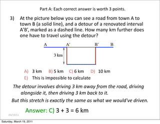 03/19/11
3) At the picture below you can see a road from town A to
town B (a solid line), and a detour of a renovated interval
A’B’, marked as a dashed line. How many km further does
one have to travel using the detour?
Answer: C) 3 + 3 = 6 km
A) 3 km B) 5 km C) 6 km D) 10 km
E) This is impossible to calculate
Part A: Each correct answer is worth 3 points.
The detour involves driving 3 km away from the road, driving
alongside it, then driving 3 km back to it.
But this stretch is exactly the same as what we would've driven.
Saturday, March 19, 2011
 