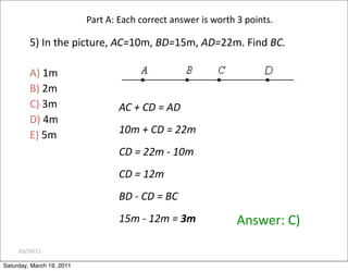 03/19/11
Part A: Each correct answer is worth 3 points.
5) In the picture, AC=10m, BD=15m, AD=22m. Find BC.
A) 1m
B) 2m
C) 3m
D) 4m
E) 5m
Answer: C)
AC + CD = AD
10m + CD = 22m
CD = 22m ‐ 10m
CD = 12m
BD ‐ CD = BC
15m ‐ 12m = 3m
Saturday, March 19, 2011
 