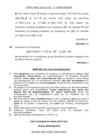 ΑΡΧΗ 4ΗΣ ΣΕΛΙ∆ΑΣ – Γ΄ ΗΜΕΡΗΣΙΩΝ
ΤΕΛΟΣ 4ΗΣ ΑΠΟ 4 ΣΕΛΙ∆ΕΣ
β) Ένα υλικό σημείο M ξεκινά τη χρονική στιγμή t 0= από ένα σημείο
( )0 0A x , x )f( με 0x 0< και κινείται κατά μήκος της καμπύλης
0y f(x), x x= ≥ με x x(t), y y(t), t 0= = ≥ . Σε ποιο σημείο της
καμπύλης ο ρυθμός μεταβολής της τετμημένης x(t) του σημείου M είναι
διπλάσιος του ρυθμού μεταβολής της τεταγμένης του y(t), αν υποτεθεί
ότι x'(t) 0> για κάθε t 0≥ .
(μονάδες 4)
Μονάδες 11
Δ3. Θεωρούμε τη συνάρτηση
( ) ( ) ( )
2 2
g(x) x f(x) 1 x 2 , x 0,= + − − ∈ + ∞e
Να αποδείξετε ότι η συνάρτηση g έχει δύο θέσεις τοπικών ελαχίστων και
μία θέση τοπικού μεγίστου.
Μονάδες 7
ΟΔΗΓΙΕΣ (για τους εξεταζομένους)
1. Στο εξώφυλλο του τετραδίου να γράψετε το εξεταζόμενο μάθημα. Στο
εσώφυλλο πάνω-πάνω να συμπληρώσετε τα Ατομικά στοιχεία
μαθητή. Στην αρχή των απαντήσεών σας να γράψετε πάνω-πάνω
την ημερομηνία και το εξεταζόμενο μάθημα. Να μην αντιγράψετε τα
θέματα στο τετράδιο και να μη γράψετε πουθενά στις απαντήσεις σας
το όνομά σας.
2. Να γράψετε το ονοματεπώνυμό σας στο πάνω μέρος των φωτοαντιγράφων
αμέσως μόλις σας παραδοθούν. Τυχόν σημειώσεις σας πάνω στα
θέματα δεν θα βαθμολογηθούν σε καμία περίπτωση. Κατά την
αποχώρησή σας να παραδώσετε μαζί με το τετράδιο και τα
φωτοαντίγραφα.
3. Να απαντήσετε στο τετράδιό σας σε όλα τα θέματα μόνο με μπλε ή
μόνο με μαύρο στυλό με μελάνι που δεν σβήνει. Μολύβι επιτρέπεται,
μόνο αν το ζητάει η εκφώνηση, και μόνο για πίνακες, διαγράμματα
κλπ.
4. Κάθε απάντηση επιστημονικά τεκμηριωμένη είναι αποδεκτή.
5. Διάρκεια εξέτασης: τρεις (3) ώρες μετά τη διανομή των
φωτοαντιγράφων.
6. Χρόνος δυνατής αποχώρησης: 10.00 π.μ.
ΣΑΣ ΕΥΧΟΜΑΣΤΕ KΑΛΗ ΕΠΙΤΥΧΙΑ
ΤΕΛΟΣ ΜΗΝΥΜΑΤΟΣ
 