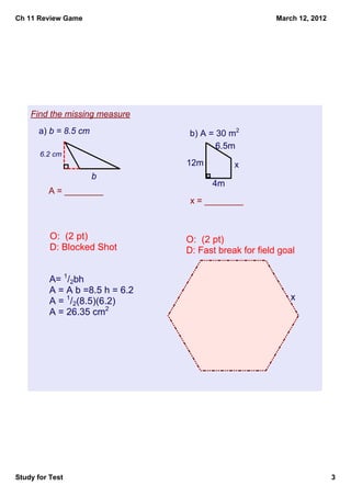Ch 11 Review Game                                       March 12, 2012




    Find the missing measure
      a) b = 8.5 cm              b) A = 30 m2
                                        6.5m
       6.2 cm 
                                 12m         x
                      b 
                                       4m
         A = ________
                                  x = ________



          O:  (2 pt)             O:  (2 pt)
          D: Blocked Shot        D: Fast break for field goal


          A= 1/2bh
          A = A b =8.5 h = 6.2   A= 1/2h(b1 + b2)
          A = 1/2(8.5)(6.2)      A = 30 h =4 b1 = 12 b2 = x
          A = 26.35 cm2          30 = 1/2(4)(12 +x)
                                 30 = 24 + 2x
                                 6 = 2x
                                 x = 3 cm




Study for Test                                                           3
 