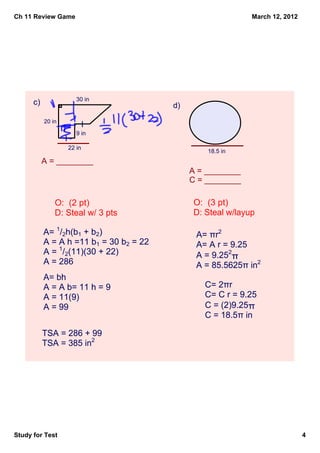 Ch 11 Review Game                                            March 12, 2012




                          30 in
      c)                                 d)
           20 in
                               l
                          9 in
                   l
                       22 in
                                                  18.5 in
           A = ________
                                              A = ________
                                              C = ________

               O:  (2 pt)                     O:  (3 pt)
               D: Steal w/ 3 pts              D: Steal w/layup

           A= 1/2h(b1 + b2)                    A= πr2
           A = A h =11 b1 = 30 b2 = 22         A= A r = 9.25
           A = 1/2(11)(30 + 22)                A = 9.252π
           A = 286                             A = 85.5625π in2
           A= bh
           A = A b= 11 h = 9                     C= 2πr
           A = 11(9)                             C= C r = 9.25
           A = 99                                C = (2)9.25π
                                                 C = 18.5π in

           TSA = 286 + 99
           TSA = 385 in2




Study for Test                                                                4
 